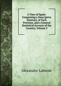 A View of Spain: Comprising a Descriptive Itinerary, of Each Province, and a General Statistical Account of the Country, Volume 3