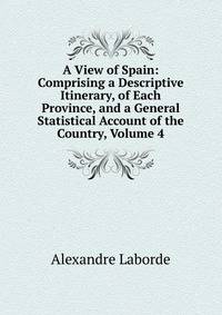 A View of Spain: Comprising a Descriptive Itinerary, of Each Province, and a General Statistical Account of the Country, Volume 4