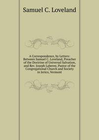 A Correspondence, by Letters: Between Samuel C. Loveland, Preacher of the Doctrine of Universal Salvation, and Rev. Joseph Laberee, Pastor of the Congregational Church and Society in Jerico, Vermont