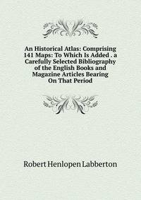 An Historical Atlas: Comprising 141 Maps: To Which Is Added . a Carefully Selected Bibliography of the English Books and Magazine Articles Bearing On That Period