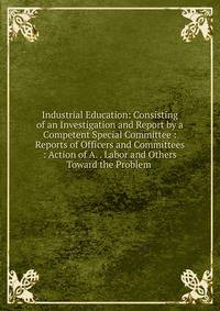 Industrial Education: Consisting of an Investigation and Report by a Competent Special Committee : Reports of Officers and Committees : Action of A. . Labor and Others Toward the Problem .