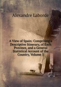 A View of Spain: Comprising a Descriptive Itinerary, of Each Province, and a General Statistical Account of the Country, Volume 5
