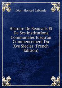 Histoire De Beauvais Et De Ses Institutions Communales Jusqu'au Commencement Du Xve Siecles (French Edition)