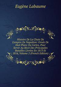 Histoire De La Chute De L'empire De Napol?on: Orn?e De Huit Plans Ou Cartes, Pour Servir Au R?cit Des Principales Batailles Livr?es En 1813 Et 1814, Volume 2 (French Edition)