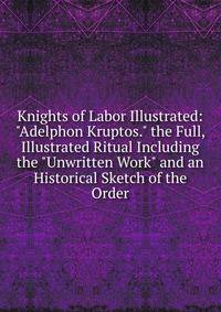 Knights of Labor Illustrated: "Adelphon Kruptos." the Full, Illustrated Ritual Including the "Unwritten Work" and an Historical Sketch of the Order