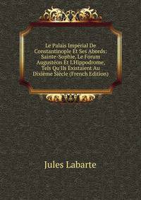 Le Palais Imp?rial De Constantinople Et Ses Abords: Sainte-Sophie, Le Forum August?on Et L'Hippodrome, Tels Qu'Ils Existaient Au Dixi?me Si?cle (French Edition)