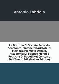 La Dottrina Di Socrate Secondo Senofonte, Platone Ed Aristotele: Memoria Premiata Dalla R. Accademia Di Scienze Morali E Politiche Di Napoli Nel Concorso Dell'Anno 1869 (Italian Edition)