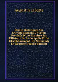 ?tudes Historiques Sur L'Arrondissement D'Yvetot: Pr?c?d?s D'Une Esquisse Sur L'Histoire De La Conqu?te Et De L'?stablissement Des Normands En Neustrie (French Edition)