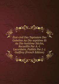 Etat-civil Des Tapissiers Des Gobelins Au Dix-septieme Et Au Dix-huitieme Siecles, Recueillis Par A.-l. Lacordaire, Publies Par J.-j. Guiffrey (French Edition)