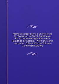 M?moires pour servir ? l'histoire de la r?volution de Saint-Domingue. Par le lieutenant-g?n?ral baron Pamphile de Lacroix. ; Avec une carte nouvelle . Cr?te-?-Pierrot Volume v.2 (French Edition)