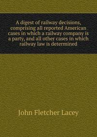 A digest of railway decisions, comprising all reported American cases in which a railway company is a party, and all other cases in which railway law is determined