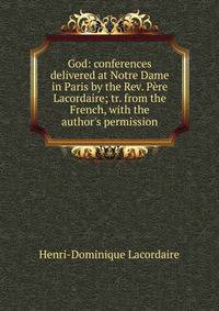 God: conferences delivered at Notre Dame in Paris by the Rev. P?re Lacordaire; tr. from the French, with the author's permission