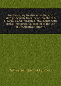An elementary treatise on arithmetic, taken principally from the arithmetic of S.F. Lacroix, and translated into English with such alterations and . adapt it to the use of the American student