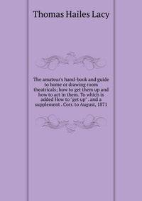 The amateur's hand-book and guide to home or drawing room theatricals; how to get them up and how to act in them. To which is added How to "get up" . and a supplement . Corr. to August, 1871