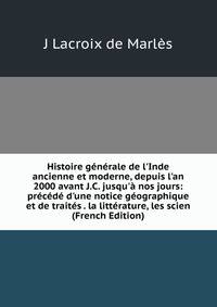 Histoire g?n?rale de l'Inde ancienne et moderne, depuis l'an 2000 avant J.C. jusqu'? nos jours: pr?c?d? d'une notice g?ographique et de trait?s . la litt?rature, les scien (French Edition)