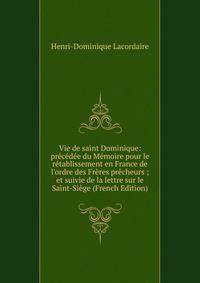 Vie de saint Dominique: pr?c?d?e du M?moire pour le r?tablissement en France de l'ordre des Fr?res pr?cheurs ; et suivie de la lettre sur le Saint-Si?ge (French Edition)