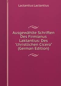 Ausgew?hlte Schriften Des Firmianus Laktantius: Des "christlichen Cicero" (German Edition)