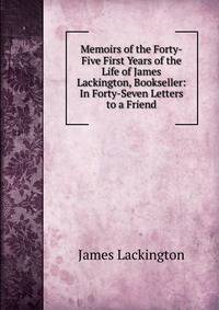 Memoirs of the Forty-Five First Years of the Life of James Lackington, Bookseller: In Forty-Seven Letters to a Friend