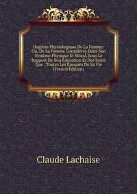Hygiene Physiologique De La Femme: Ou, De La Femme Consideree Dans Son Systeme Physique Et Moral, Sous Le Rapport De Son Education Et Des Soins Que . Toutes Les Epoques De Sa Vie (French Edition)