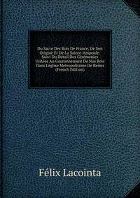 Du Sacre Des Rois De France, De Son Origine Et De La Sainte-Ampoule: Suivi Du D?tail Des C?r?monies Usit?es Au Couronnement De Nos Rois Dans L'?glise M?tropolitaine De Reims (French Edition)