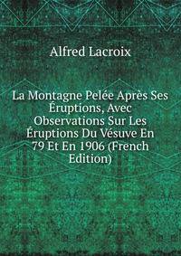 La Montagne Pel?e Apr?s Ses ?ruptions, Avec Observations Sur Les ?ruptions Du V?suve En 79 Et En 1906 (French Edition)