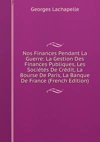 Nos Finances Pendant La Guerre: La Gestion Des Finances Publiques, Les Societes De Credit, La Bourse De Paris, La Banque De France (French Edition)