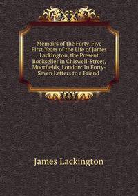 Memoirs of the Forty-Five First Years of the Life of James Lackington, the Present Bookseller in Chiswell-Street, Moorfields, London: In Forty-Seven Letters to a Friend .
