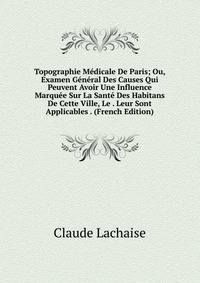 Topographie Medicale De Paris; Ou, Examen General Des Causes Qui Peuvent Avoir Une Influence Marquee Sur La Sante Des Habitans De Cette Ville, Le . Leur Sont Applicables . (French Edition)