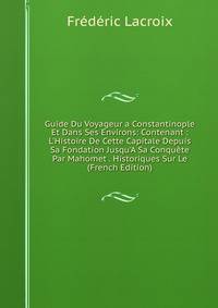 Guide Du Voyageur a Constantinople Et Dans Ses Environs: Contenant : L'Histoire De Cette Capitale Depuis Sa Fondation Jusqu'A Sa Conqu?te Par Mahomet . Historiques Sur Le (French Edition)