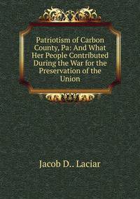 Patriotism of Carbon County, Pa: And What Her People Contributed During the War for the Preservation of the Union