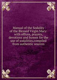 Manual of the Sodality of the Blessed Virgin Mary: with offices, prayers, devotions and hymns for the use of sodalities,compiled from authentic sources