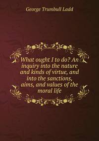 What ought I to do? An inquiry into the nature and kinds of virtue, and into the sanctions, aims, and values of the moral life