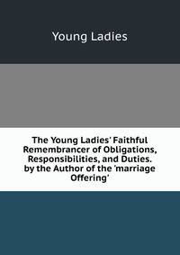 The Young Ladies' Faithful Remembrancer of Obligations, Responsibilities, and Duties. by the Author of the 'marriage Offering'.