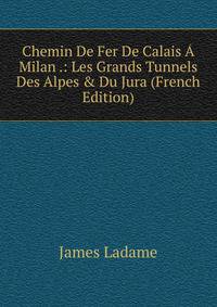 Chemin De Fer De Calais ? Milan .: Les Grands Tunnels Des Alpes &amp; Du Jura (French Edition)
