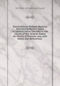 The American Probate Reports: Containing Recent Cases of General Value Decided in the Courts of the Several States On Points of Probate Law, with Notes and References .