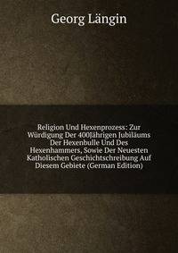 Religion Und Hexenprozess: Zur Wurdigung Der 400Jahrigen Jubilaums Der Hexenbulle Und Des Hexenhammers, Sowie Der Neuesten Katholischen Geschichtschreibung Auf Diesem Gebiete (German Edition)