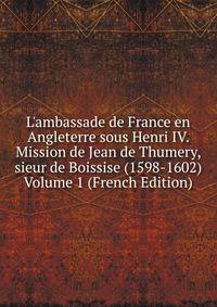 L'ambassade de France en Angleterre sous Henri IV. Mission de Jean de Thumery, sieur de Boissise (1598-1602) Volume 1 (French Edition)