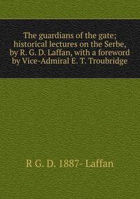 The guardians of the gate; historical lectures on the Serbe, by R. G. D. Laffan, with a foreword by Vice-Admiral E. T. Troubridge