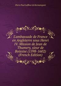 L'ambassade de France en Angleterre sous Henri IV. Mission de Jean de Thumery, sieur de Boissise (1598-1602) (French Edition)