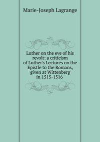 Luther on the eve of his revolt: a criticism of Luther's Lectures on the Epistle to the Romans, given at Wittenberg in 1515-1516 .