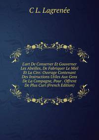L'art De Conserver Et Gouverner Les Abeilles, De Fabriquer Le Miel Et La Cire: Ouvrage Contenant Des Instructions Utiles Aux Gens De La Compagne, Pour . Offrent De Plus Curi (French Edition)