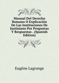Manual Del Derecho Romano O Explicacion De Las Instituciones De Justiniano Por Preguntas Y Respuestas . (Spanish Edition)