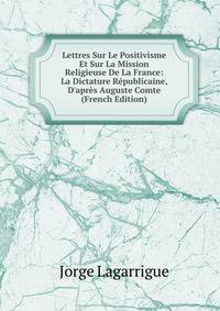 Lettres Sur Le Positivisme Et Sur La Mission Religieuse De La France: La Dictature R?publicaine, D'apr?s Auguste Comte (French Edition)