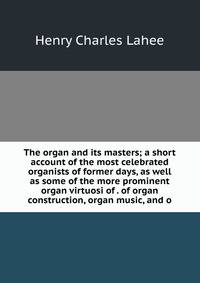 The organ and its masters; a short account of the most celebrated organists of former days, as well as some of the more prominent organ virtuosi of . of organ construction, organ music, and o