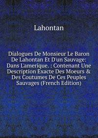 Dialogues De Monsieur Le Baron De Lahontan Et D'un Sauvage: Dans L'amerique. : Contenant Une Description Exacte Des Moeurs &amp; Des Coutumes De Ces Peuples Sauvages (French Edition)