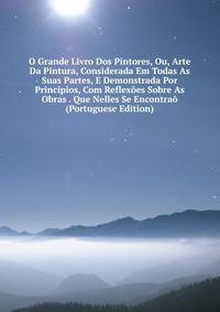 O Grande Livro Dos Pintores, Ou, Arte Da Pintura, Considerada Em Todas As Suas Partes, E Demonstrada Por Principios, Com Reflexoes Sobre As Obras . Que Nelles Se Encontrao (Portuguese Edition)