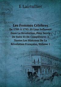 Les Femmes Celebres De 1789 A 1795: Et Leur Influence Dans La Revolution, Pour Servir De Suite Et De Complement A Toutes Les Histoires De La Revolution Francaise, Volume 1 (French Edition)