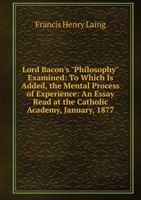 Lord Bacon's "Philosophy" Examined: To Which Is Added, the Mental Process of Experience: An Essay Read at the Catholic Academy, January, 1877