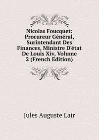 Nicolas Foucquet: Procureur G?n?ral, Surintendant Des Finances, Ministre D'?tat De Louis Xiv, Volume 2 (French Edition)