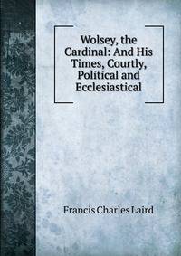 Wolsey, the Cardinal: And His Times, Courtly, Political and Ecclesiastical